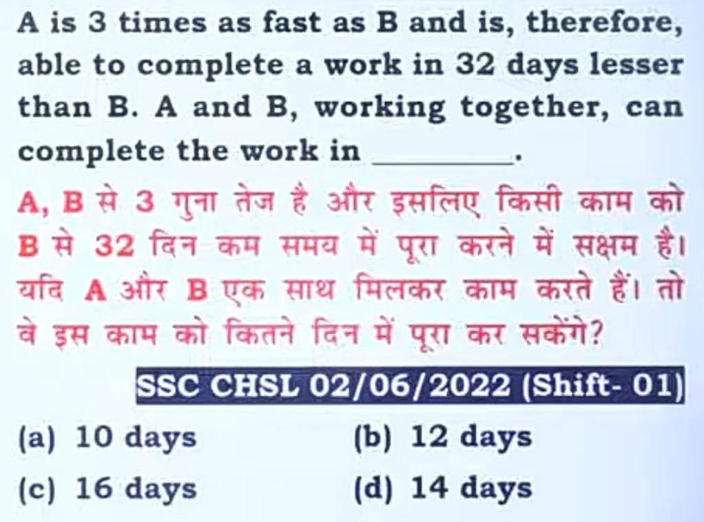 A is 3 times as fast as B and is, therefore,
able to complete a work in 32 days lesser
than B. A and B, working together, can
complete the work in_
.
A, B से 3 गुना तेज है और इसलिए किसी काम को
B से 32 दिन कम समय में पूरा करने में सक्षम है।
यरदि A और B एक साथ मिलकर काम करते हैं। तो
वे इस काम को कितने दिन में पूरा कर सकेंगे?
SSC CHSL 02/06/2022 (Shift- 01)
(a) 10 days (b) 12 days
(c) 16 days (d) 14 days