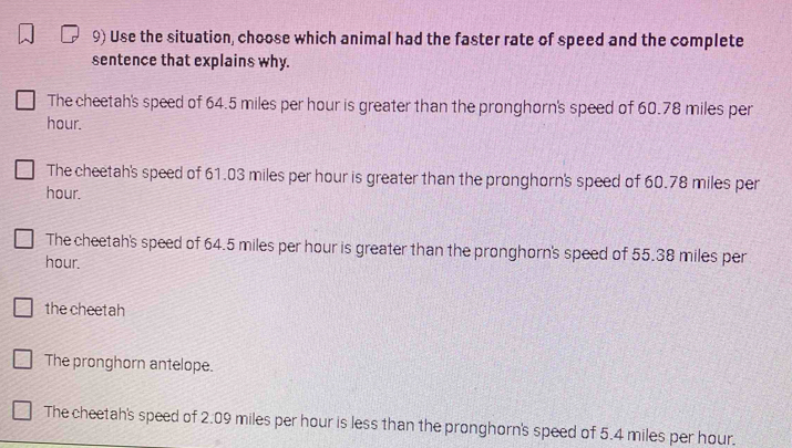 Use the situation, choose which animal had the faster rate of speed and the complete
sentence that explains why.
The cheetah's speed of 64.5 miles per hour is greater than the pronghorn's speed of 60.78 miles per
hour.
The cheetah's speed of 61.03 miles per hour is greater than the pronghorn's speed of 60.78 miles per
hour.
The cheetah's speed of 64.5 miles per hour is greater than the pronghorn's speed of 55.38 miles per
hour.
the cheetah
The pronghorn antelope.
The cheetah's speed of 2.09 miles per hour is less than the pronghorn's speed of 5.4 miles per hour.