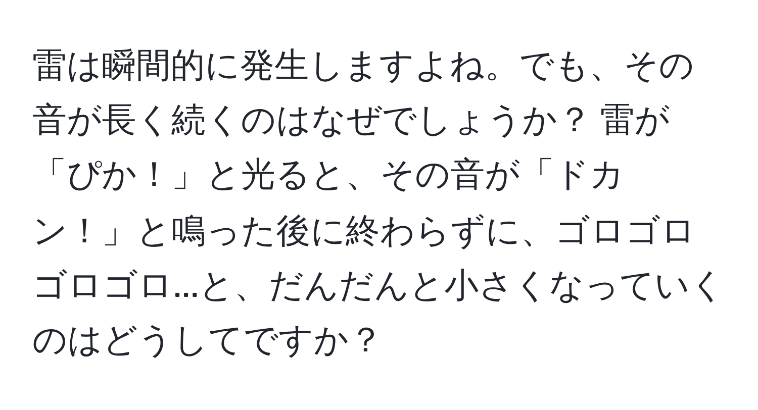 雷は瞬間的に発生しますよね。でも、その音が長く続くのはなぜでしょうか？ 雷が「ぴか！」と光ると、その音が「ドカン！」と鳴った後に終わらずに、ゴロゴロゴロゴロ...と、だんだんと小さくなっていくのはどうしてですか？