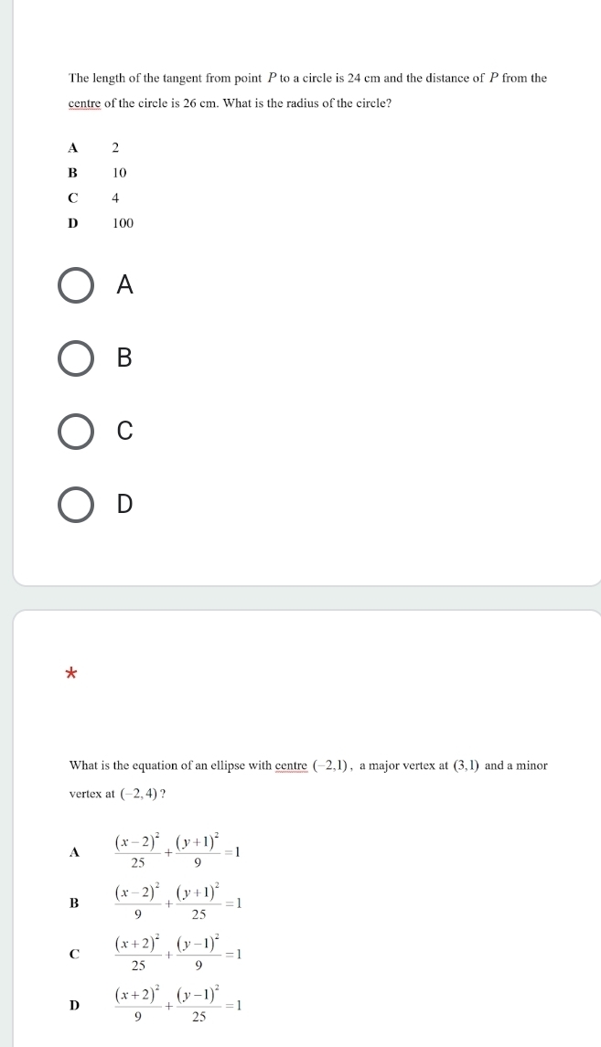 The length of the tangent from point P to a circle is 24 cm and the distance of P from the
centre of the circle is 26 cm. What is the radius of the circle?
A
B
C
D
*
What is the equation of an ellipse with centre (-2,1) , a major vertex at (3,1) and a minor
vertex at (-2,4) ?
A frac (x-2)^225+frac (y+1)^29=1
B frac (x-2)^29+frac (y+1)^225=1
C frac (x+2)^225+frac (y-1)^29=1
D frac (x+2)^29+frac (y-1)^225=1