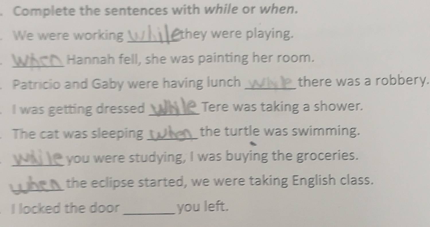 Complete the sentences with while or when. 
We were working_ they were playing. 
_Hannah fell, she was painting her room. 
Patricio and Gaby were having lunch _there was a robbery. 
I was getting dressed _Tere was taking a shower. 
The cat was sleeping _the turtle was swimming. 
_you were studying, I was buying the groceries. 
_the eclipse started, we were taking English class. 
I locked the door _you left.