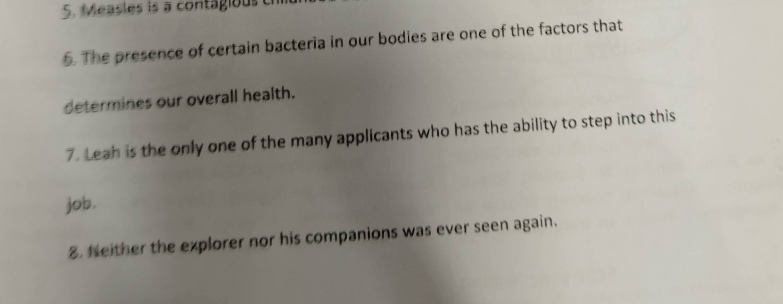 Measles is a contagious c 
6. The presence of certain bacteria in our bodies are one of the factors that 
determines our overall health. 
7. Leah is the only one of the many applicants who has the ability to step into this 
job, 
8. Neither the explorer nor his companions was ever seen again.