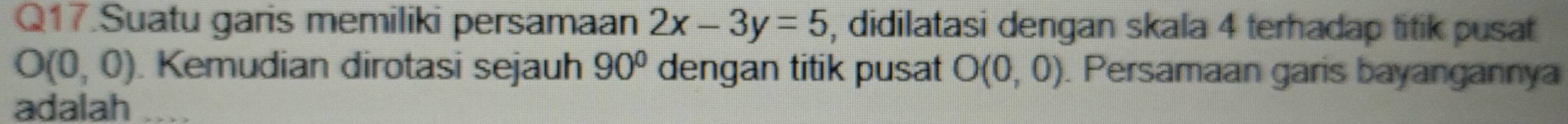 Q17.Suatu garis memiliki persamaan 2x-3y=5 , didilatasi dengan skala 4 terhadap titik pusat
O(0,0) Kemudian dirotasi sejauh 90° dengan titik pusat O(0,0). Persamaan garis bayangannya 
adalah ....