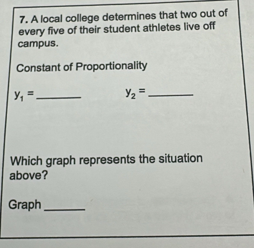 A local college determines that two out of 
every five of their student athletes live off 
campus. 
Constant of Proportionality 
_ y_1=
y_2= _ 
Which graph represents the situation 
above? 
Graph_ 
_