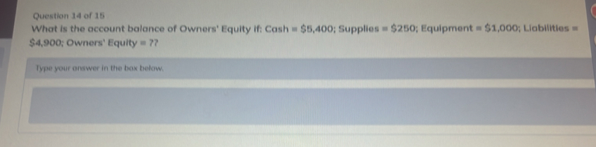 What is the account balance of Owners' Equity if: Cash =$5,400; Supplies =$250; Equipment =$1,000; Liabilities =
$4,900; Owners' Equity =7 ? 
Type your answer in the box below.