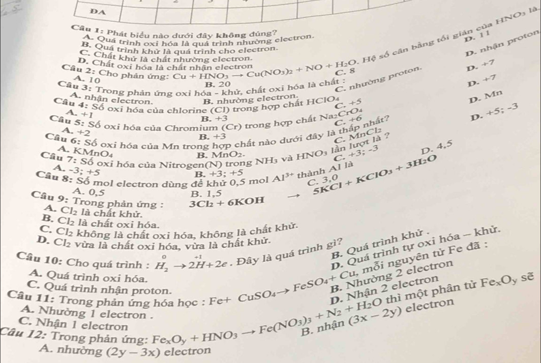 DA
Cầu 1: Phát biểu nào dưới đây không đúng?
A. Quá trình oxi hóa là quá trình nhường electron,
D. 1 1
Câu D. Chất oxỉ hóa là chất nhân electro Cu+HNO_3to Cu(NO_3)_2+NO+H_2O Hệ số cân bằng tối gián của HNO₃ là
B. Quá trình khử là quá trình cho electron.
C. Chất khử là chất nhường electron.
C. nhường proton. D. nhận proton
D. +7
2: Cho phản ứng:
A. 10
Câu 3:T Trong phản ứng oxi hóa - khử, chất oxi hóa là chất :
B. 20
D. +7
A. nhận electron. B. nhường electron.
Câu 4:Sdot O : o xi hóa của chlorine (Cl) trong hợp chất HClO4 +5
D. Mn
C
A. +1
Câu 5:Sdot O oxi hóa của Chromium (Cr) trong hợp chất Na₂CrO4
B +3
C.+6 nhất?
D. +5;-3
A. +2
B. +3
C. MnCl2
Câu 6:Sdot O oxi hóa của Mn trong p chất nào dưới đây là
Câu 7:Sdelta oxi hóa của Nitrog en(N) ) trong NH_3 và H [NO_3 lần lượt là ?
A. KMnO4
B. MnO_2.
C +3;-3
D. 4,5
A. -3;+5
Câu 8:Sdot 0 mol electron dùng đề khử 0,5 mol +3;+5 Al^(3+) thành Al là 5KCl+KClO_3+3H_2O
B
C. 3,0
A. 0,5 B. 1,5
Câu 9 : Trong phản ứng : 3Cl_2+ 6KOH
A. Cl_2 là chất khử.
B. Cl_2 là chất oxi hóa.
C. Cl_2 không là chất oxi hóa, không là chất khử.
D. Cl_2 vừa là chất oxi hóa, vừa là chất khử.
B. Quá trình khử ,
D. Quá trình tự oxi hóa - khử.
Đây là quá trình gì?
Câu 10: Cho quá trình : H_2^(0to 2H+2e Fe+CuSO_4)to FeSO_4+Cu,mwidehat Oi B. Nhường 2 electron nguyên tử Fe đã :
A. Quá trình oxi hóa.
C. Quá trình nhận proton.
Câu 11: Trong phản ứng hóa học :
D Nhận 2 electron
thì một phân tử Fe_xO_y downarrow overline e
A. Nhường 1 electron . Fe_xO_y+HNO_3to Fe(NO_3)_3+N_2+H_2O (3x-2y) electron
C. Nhận 1 electron
Câu 12: Trong phản ứng:
A. nhường (2y-3x) ectron