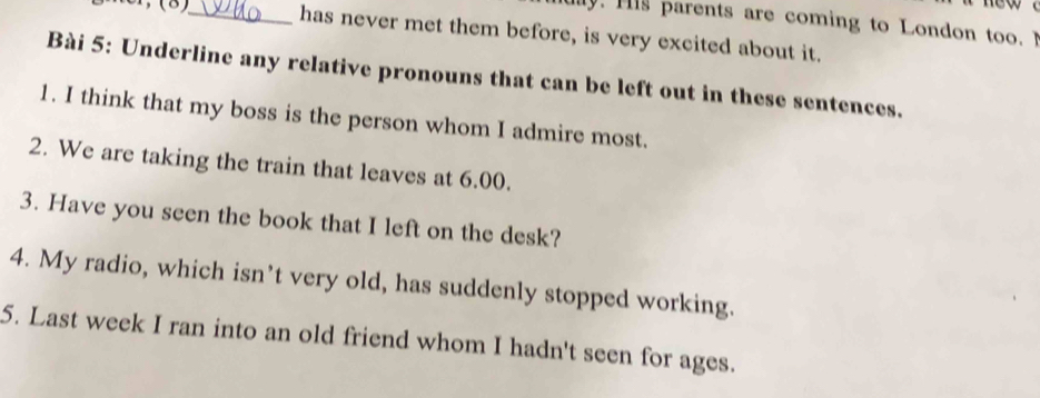 uy. H is parents are coming to London too. 
Mer, (8)_ has never met them before, is very excited about it. 
Bài 5: Underline any relative pronouns that can be left out in these sentences. 
1. I think that my boss is the person whom I admire most. 
2. We are taking the train that leaves at 6.00. 
3. Have you seen the book that I left on the desk? 
4. My radio, which isn’t very old, has suddenly stopped working. 
5. Last week I ran into an old friend whom I hadn't seen for ages.