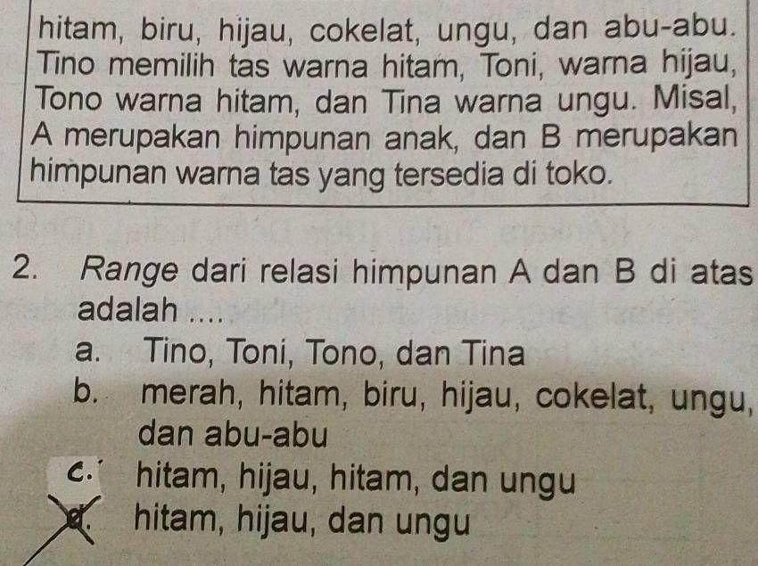 hitam, biru, hijau, cokelat, ungu, dan abu-abu.
Tino memilih tas warna hitam, Toni, warna hijau,
Tono warna hitam, dan Tina warna ungu. Misal,
A merupakan himpunan anak, dan B merupakan
himpunan warna tas yang tersedia di toko.
2. Range dari relasi himpunan A dan B di atas
adalah ....
a. Tino, Toni, Tono, dan Tina
b. merah, hitam, biru, hijau, cokelat, ungu,
dan abu-abu
C∴ hitam, hijau, hitam, dan ungu
ef hitam, hijau, dan ungu