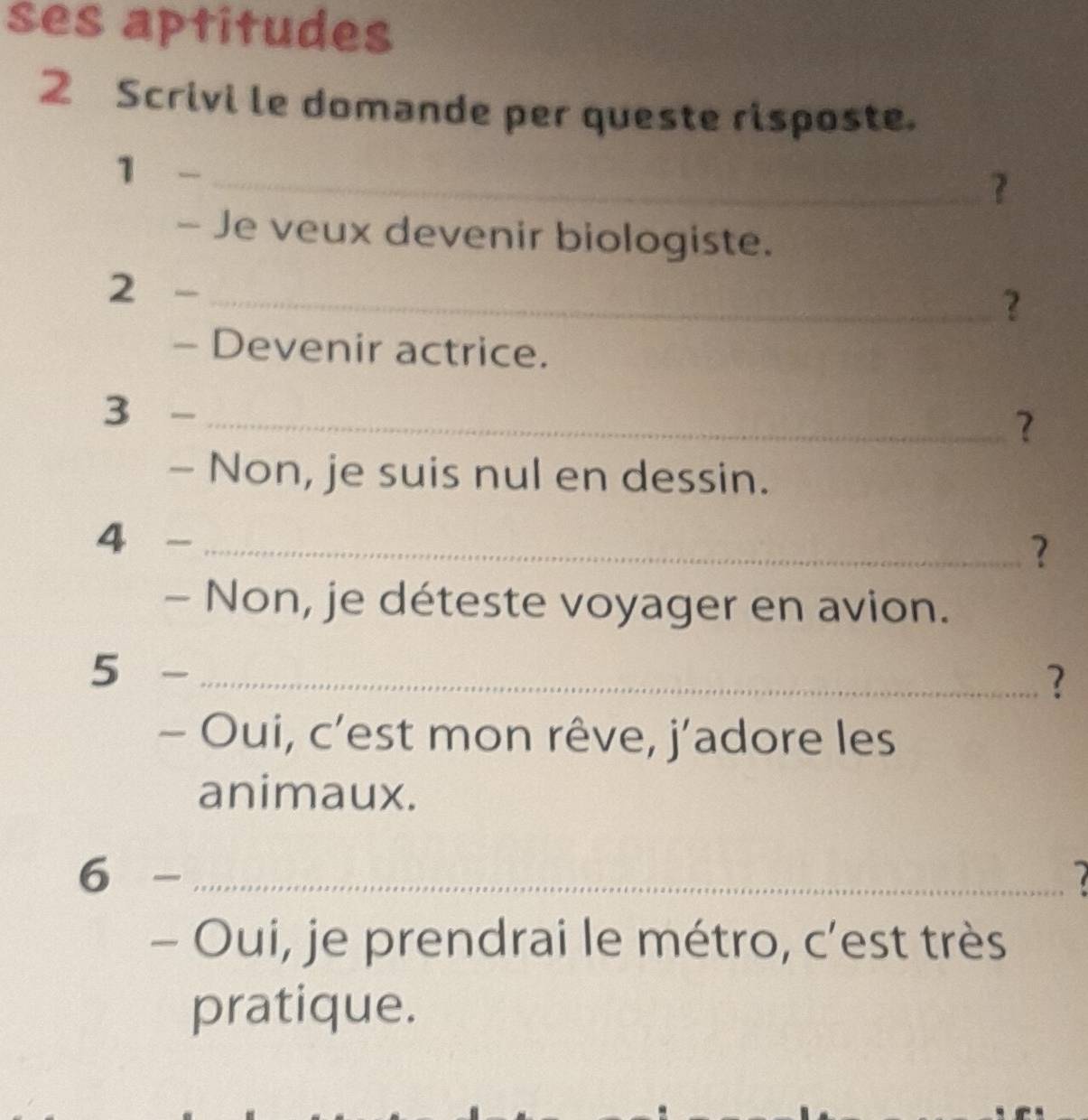 ses aptitudes 
2 Scrivi le domande per queste risposte. 
1 -_ 
? 
- Je veux devenir biologiste. 
2 - _? 
- Devenir actrice. 
3 -_ 
? 
- Non, je suis nul en dessin. 
4 ₹ _? 
- Non, je déteste voyager en avion. 
5 -_ 
? 
- Oui, c’est mon rêve, j’adore les 
animaux. 
6 -_ 
- Oui, je prendrai le métro, c’est très 
pratique.