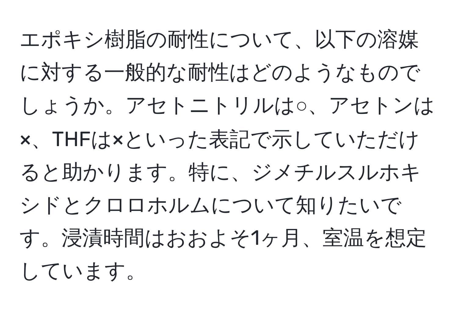 エポキシ樹脂の耐性について、以下の溶媒に対する一般的な耐性はどのようなものでしょうか。アセトニトリルは○、アセトンは×、THFは×といった表記で示していただけると助かります。特に、ジメチルスルホキシドとクロロホルムについて知りたいです。浸漬時間はおおよそ1ヶ月、室温を想定しています。