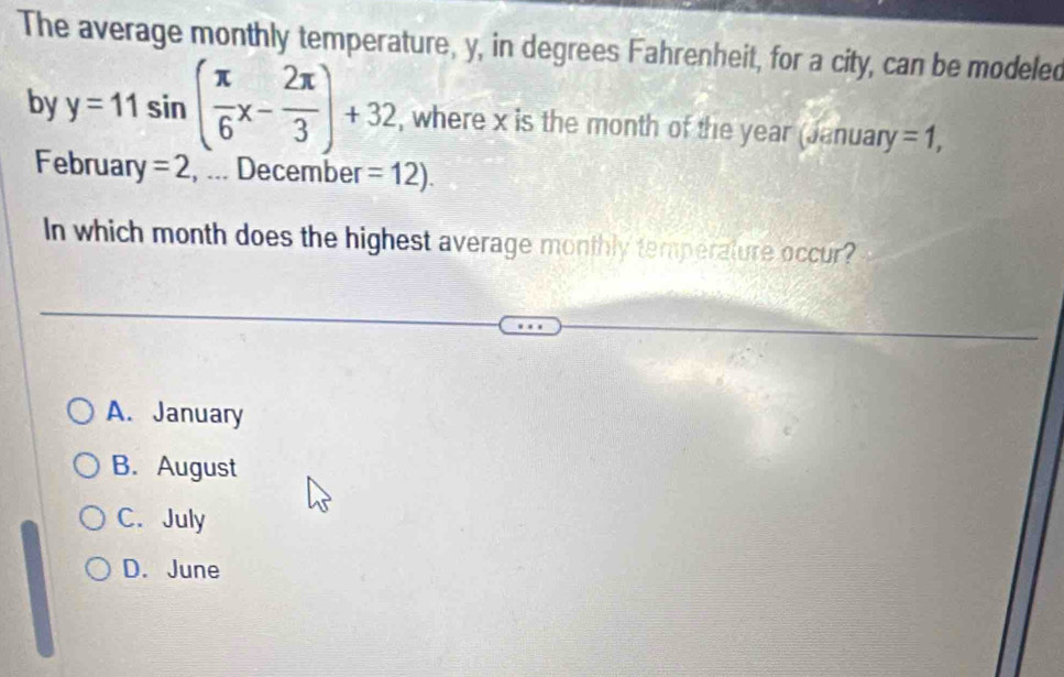 The average monthly temperature, y, in degrees Fahrenheit, for a city, can be modeled
by y=11sin ( π /6 x- 2π /3 )+32 , where x is the month of the year (January =1, 
February =2 , ... December =12). 
In which month does the highest average monthly temperature occur?
A. January
B. August
C. July
D. June