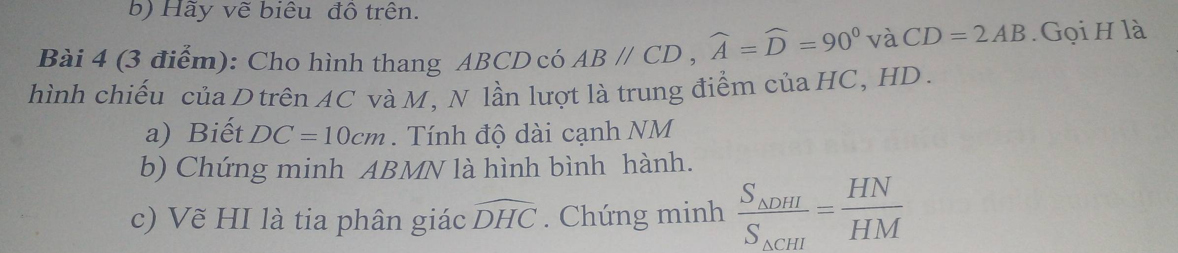 Hãy vẽ biêu đồ trên. 
Bài 4 (3 điểm): Cho hình thang ABCD có ABparallel CD, widehat A=widehat D=90°
và CD=2AB. Gọi H là 
hình chiếu của D trên AC và M, N lần lượt là trung điểm của HC, HD. 
a) Biết DC=10cm. Tính độ dài cạnh NM
b) Chứng minh ABMN là hình bình hành. 
c) Vẽ HI là tia phân giác widehat DHC. Chứng minh frac S_△ DHIS_△ CHI= HN/HM 