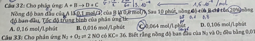 Cho phản ứng: A+Bto D+C ch tón 20% nồng
Nồng độ ban đầu củ: là À là 0,1 mol/1, của B là 0,8 mol/h Sau 10 phút, no
độ ban đầu, Tốc độ trung bình của phản ứng là:
A. 0,16 mol/l.phút B. 0,016 mol/l.phút C10,064 mol/l.phú D. 0,106 mol/l.phút
Câu 33: Cho phản ứng N_2+O_2leftharpoons 2NO có KC=36. Biết rằng nồng độ ban đầu của N_2 và O_2 đều bằng 0,01