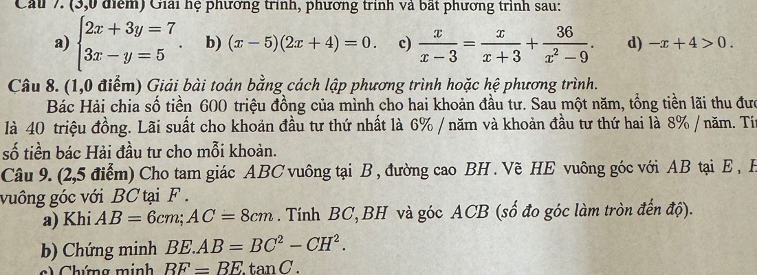 (3,0 điểm) Giải hệ phương trình, phương trình và bất phương trình sau: 
a) beginarrayl 2x+3y=7 3x-y=5endarray.. b) (x-5)(2x+4)=0. c)  x/x-3 = x/x+3 + 36/x^2-9 . d) -x+4>0. 
Câu 8. (1,0 điểm) Giải bài toán bằng cách lập phương trình hoặc hệ phương trình. 
Bác Hải chia số tiền 600 triệu đồng của mình cho hai khoản đầu tư. Sau một năm, tổng tiền lãi thu đưc 
là 40 triệu đồng. Lãi suất cho khoản đầu tư thứ nhất là 6% / năm và khoản đầu tư thứ hai là 8% / năm. Tí 
số tiền bác Hải đầu tư cho mỗi khoản. 
Câu 9. (2,5 điểm) Cho tam giác ABC vuông tại B , đường cao BH. Vẽ HE vuông góc với AB tại E , H
vuông góc với BC tại F. 
a) Khi AB=6cm; AC=8cm. Tính BC, BH và góc ACB (số đo góc làm tròn đến độ). 
b) Chứng minh BE.AB=BC^2-CH^2. 
c) Chứng minh BF=BE.tan C.