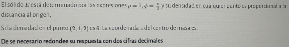 El sólido E está determinado por las expresiones rho =7,phi = π /3  y su densidad en cualquier punto es proporcional a la 
distancia al origen, 
Si la densidad en el punto (2,1,2) es 6. La coordenada ½ del centro de masa es: 
De se necesario redondee su respuesta con dos cifras decimales