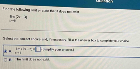 Question
Find the following limit or state that it does not exist.
limlimits _xto 8(2x-3)
Select the correct choice and, if necessary, fill in the answer box to complete your choice.
A. limlimits _xto 8(2x-3)=□ (Simplify your answer.)
B. The limit does not exist.