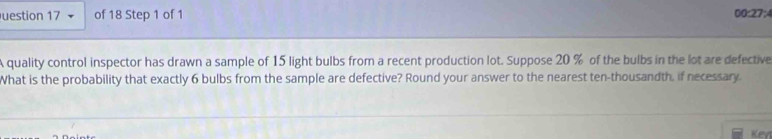 uestion 17 of 18 Step 1 of 1 00:27:4 
A quality control inspector has drawn a sample of 15 light bulbs from a recent production lot. Suppose 20 % of the bulbs in the lot are defective 
What is the probability that exactly 6 bulbs from the sample are defective? Round your answer to the nearest ten-thousandth, if necessary. 
Key