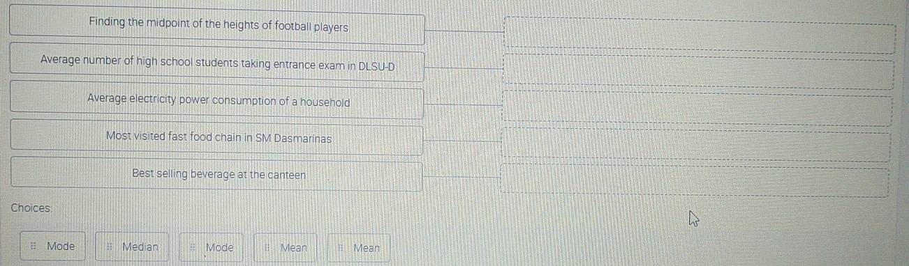 Finding the midpoint of the heights of football players
Average number of high school students taking entrance exam in DLSU-D
Average electricity power consumption of a household
Most visited fast food chain in SM Dasmarinas
Best selling beverage at the canteen
Choices
: Mode Median Mode Mean Mean