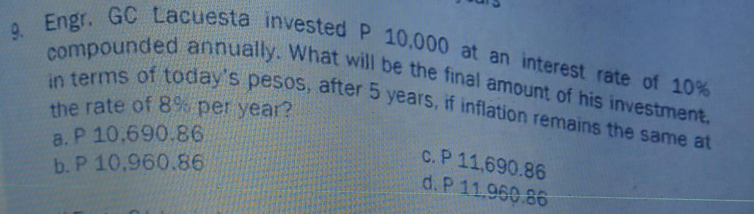 Engr. GC Lacuesta invested P 10,000 at an interest rate of 10%
compounded annually. What will be the final amount of his investment
in terms of today's pesos, after 5 years, if inflation remains the same at
the rate of 8% per year?
a. P 10,690.86
b. P 10,960,86
c. P 11,690.86
d. P 11,960.86