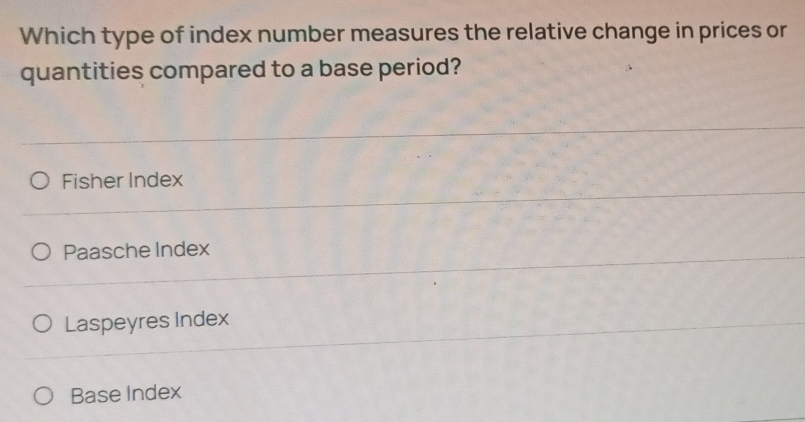 Which type of index number measures the relative change in prices or
quantities compared to a base period?
Fisher Index
Paasche Index
Laspeyres Index
Base Index