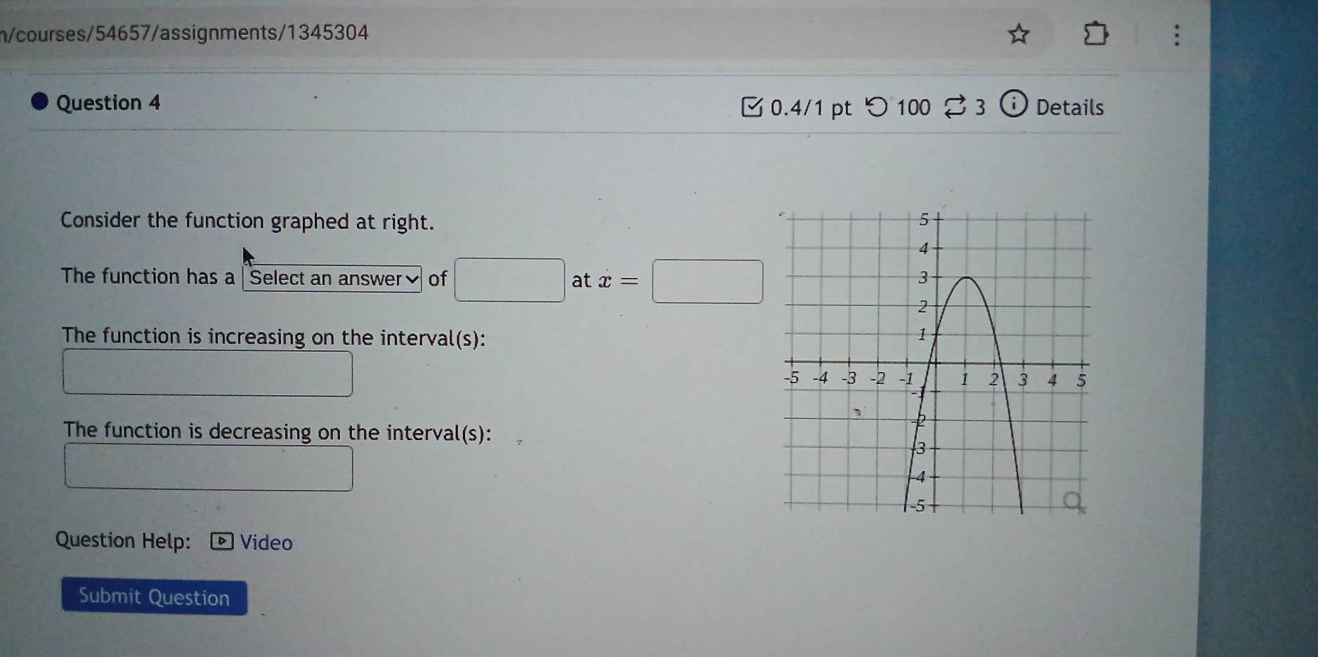 n/courses/54657/assignments/1345304 
Question 4 0.4/1 pt つ 100 % 3 Details 
Consider the function graphed at right. 
The function has a | Select an answer₹ of □  
at x=□
The function is increasing on the interval(s): 
The function is decreasing on the interval(s): 
Question Help: Video 
Submit Question