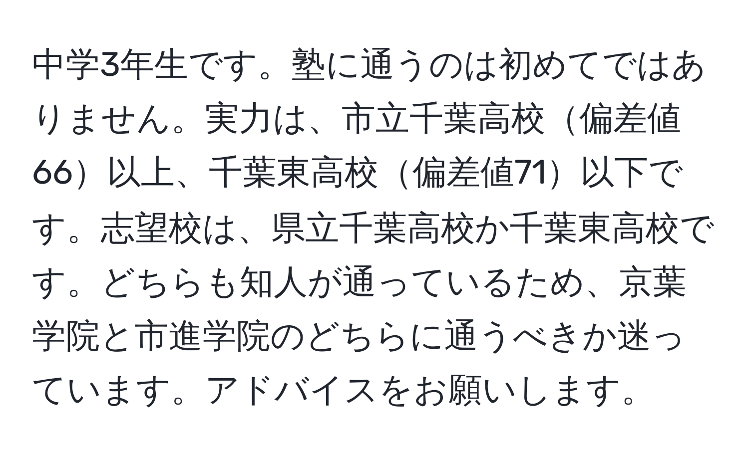 中学3年生です。塾に通うのは初めてではありません。実力は、市立千葉高校偏差値66以上、千葉東高校偏差値71以下です。志望校は、県立千葉高校か千葉東高校です。どちらも知人が通っているため、京葉学院と市進学院のどちらに通うべきか迷っています。アドバイスをお願いします。