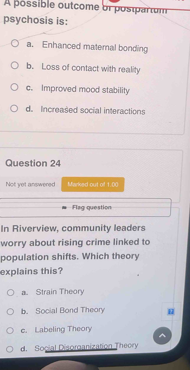 A possible outcome or postpartum
psychosis is:
a. Enhanced maternal bonding
b. Loss of contact with reality
c. Improved mood stability
d. Increased social interactions
Question 24
Not yet answered Marked out of 1.00
Flag question
In Riverview, community leaders
worry about rising crime linked to
population shifts. Which theory
explains this?
a. Strain Theory
b. Social Bond Theory
c. Labeling Theory
d. Social Disorganization Theory