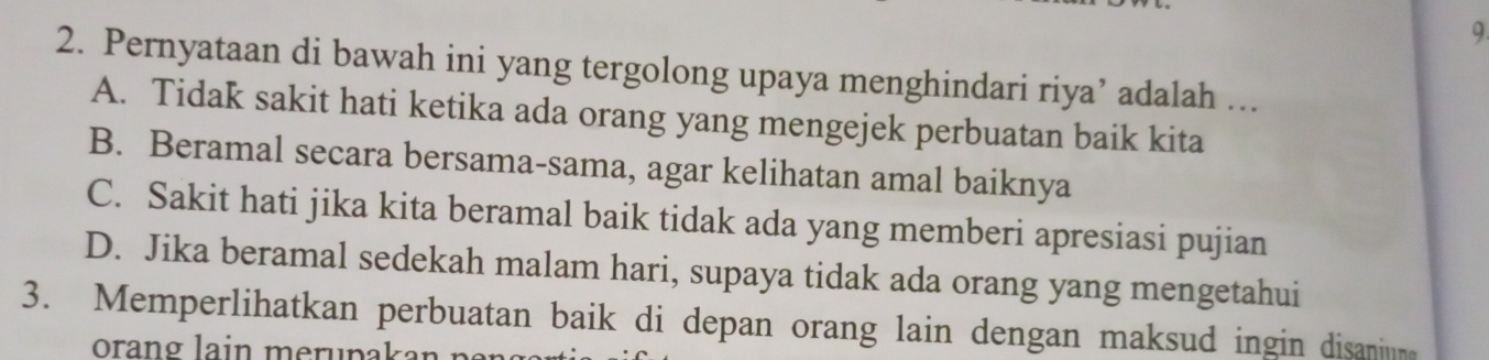 Pernyataan di bawah ini yang tergolong upaya menghindari riya’ adalah …
A. Tidak sakit hati ketika ada orang yang mengejek perbuatan baik kita
B. Beramal secara bersama-sama, agar kelihatan amal baiknya
C. Sakit hati jika kita beramal baik tidak ada yang memberi apresiasi pujian
D. Jika beramal sedekah malam hari, supaya tidak ada orang yang mengetahui
3. Memperlihatkan perbuatan baik di depan orang lain dengan maksud ingin disaniun
orang lain merupakan