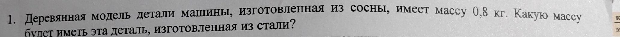 Дереваяннаямодель детали машлеинь, изготовленнаяиз соснь, имеет массу О, 8 кг. Какую массу 
бνлет иметь эта деталь, изготовленная из стали?