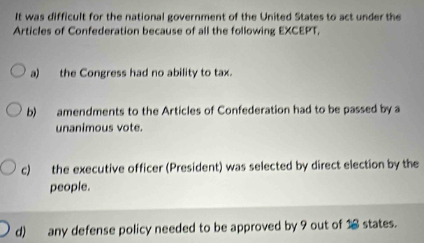 It was difficult for the national government of the United States to act under the
Articles of Confederation because of all the following EXCEPT,
a) the Congress had no ability to tax.
b) amendments to the Articles of Confederation had to be passed by a
unanimous vote.
c) the executive officer (President) was selected by direct election by the
people.
d) any defense policy needed to be approved by 9 out of 16 states.