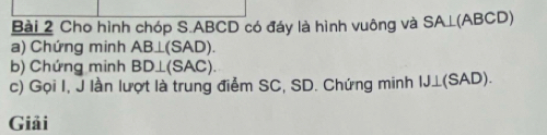 Cho hình chóp S. ABCD có đáy là hình vuông và SA ⊥(ABCD)
a) Chứng minh AB⊥ (SAD). 
b) Chứng minh BD⊥ (SAC). 
c) Gọi I, J lần lượt là trung điểm SC, SD. Chứng minh IJ⊥(SAD). 
Giải