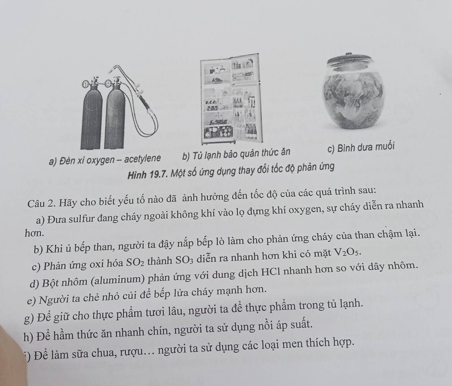 a
car
a) Đèn xì oxygen - acetylene b) Tủ lạnh bảo quản thức ăn
c) Bình dưa muối
Hình 19.7. Một số ứng dụng thay đổi tốc độ phản ứng
Câu 2. Hãy cho biết yếu tố nào đã ảnh hưởng đến tốc độ của các quá trình sau:
a) Đưa sulfur đang cháy ngoài không khí vào lọ đựng khí oxygen, sự cháy diễn ra nhanh
hon.
b) Khi ủ bếp than, người ta đậy nắp bếp lò làm cho phản ứng cháy của than chậm lại.
c) Phản ứng oxi hóa SO_2 thành SO_3 diễn ra nhanh hơn khi có mặt V_2O_5. 
d) Bột nhôm (aluminum) phản ứng với dung dịch HCl nhanh hơn so với dây nhôm.
e) Người ta chẻ nhỏ củi để bếp lửa cháy mạnh hơn.
g) Để giữ cho thực phẩm tươi lâu, người ta để thực phẩm trong tủ lạnh.
h) Để hầm thức ăn nhanh chín, người ta sử dụng nồi áp suất.
i) Để làm sữa chua, rượu. người ta sử dụng các loại men thích hợp.