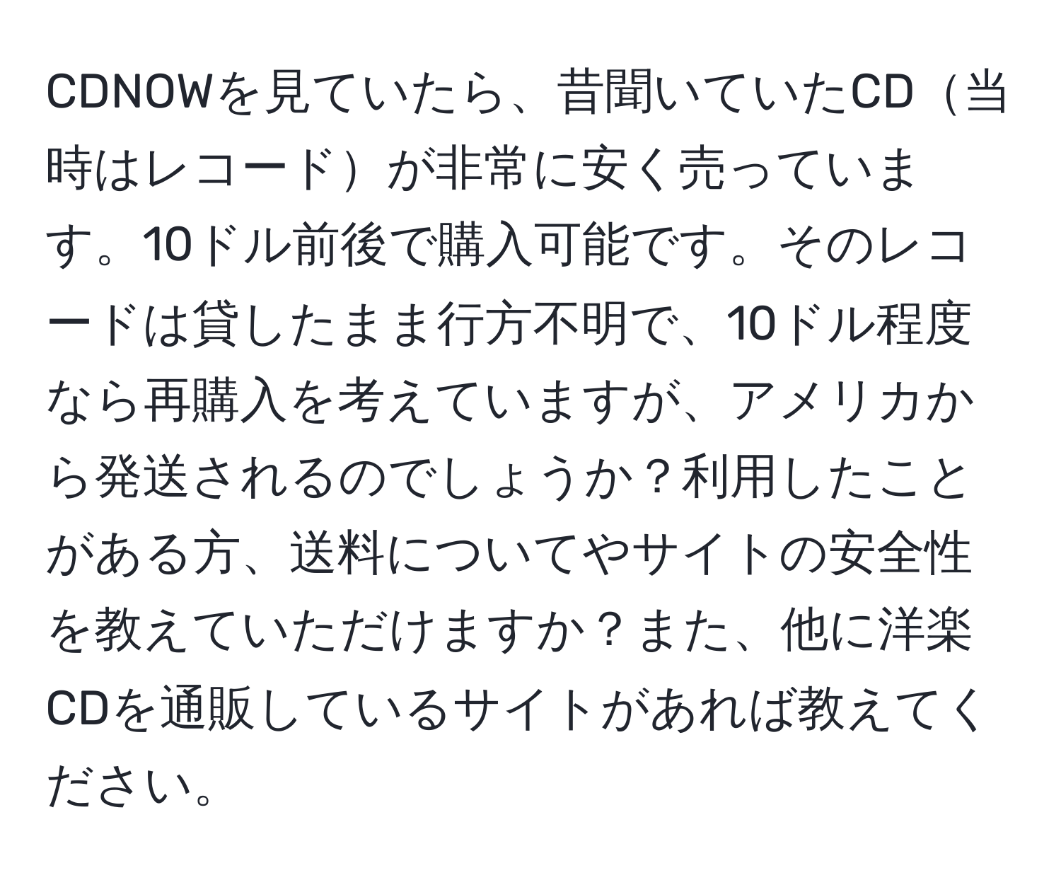 CDNOWを見ていたら、昔聞いていたCD当時はレコードが非常に安く売っています。10ドル前後で購入可能です。そのレコードは貸したまま行方不明で、10ドル程度なら再購入を考えていますが、アメリカから発送されるのでしょうか？利用したことがある方、送料についてやサイトの安全性を教えていただけますか？また、他に洋楽CDを通販しているサイトがあれば教えてください。