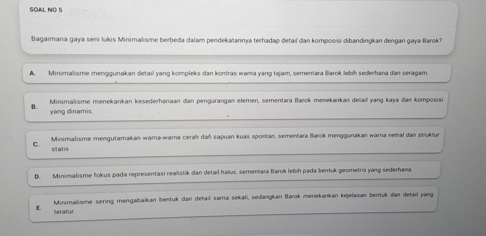 SOAL NO 5
Bagaimana gaya seni lukis Minimalisme berbeda dalam pendekatannya terhadap detail dan komposisi dibandingkan dengan gaya Barok?
A. Minimalisme menggunakan detail yang kompleks dan kontras warna yang tajam, sementara Barok lebih sederhana dan seragam.
Minimalisme menekankan kesederhanaan dan pengurangan elemen, sementara Barok menekankan detail yang kaya dan komposisi
B.
yang dinamis.
C. Minimalisme mengutamakan warna-warna cerah daħ sapuan kuas spontan, sementara Barok menggunakan warna netral dan struktur
statis
D. Minimalisme fokus pada representasi realistik dan detail halus, sementara Barok lebih pada bentuk geometris yang sederhana.
Minimalisme sering mengabaikan bentuk dan detail sama sekali, sedangkan Barok menekankan kejelasan bentuk dan detail yang
E. teratur.