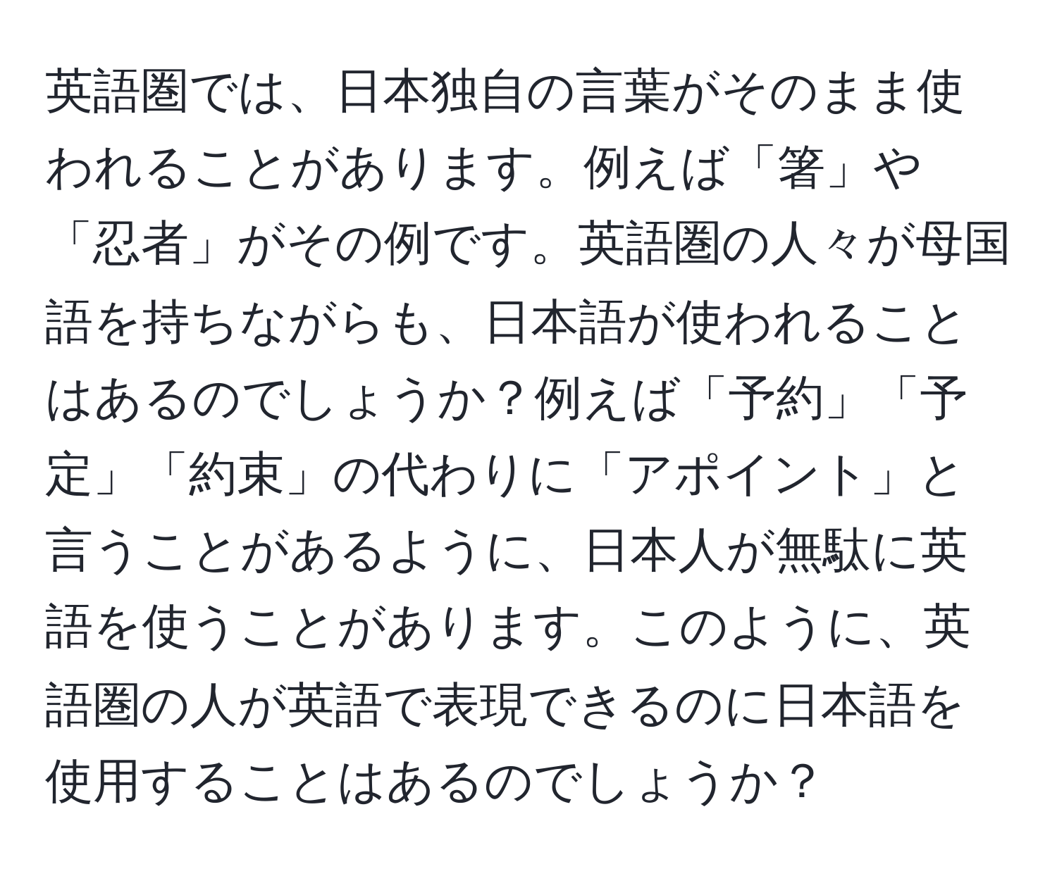 英語圏では、日本独自の言葉がそのまま使われることがあります。例えば「箸」や「忍者」がその例です。英語圏の人々が母国語を持ちながらも、日本語が使われることはあるのでしょうか？例えば「予約」「予定」「約束」の代わりに「アポイント」と言うことがあるように、日本人が無駄に英語を使うことがあります。このように、英語圏の人が英語で表現できるのに日本語を使用することはあるのでしょうか？