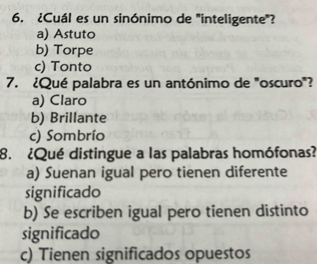 ¿Cuál es un sinónimo de "inteligente"?
a) Astuto
b) Torpe
c) Tonto
7. ¿Qué palabra es un antónimo de "oscuro"?
a) Claro
b) Brillante
c) Sombrío
8. ¿Qué distingue a las palabras homófonas?
a) Suenan igual pero tienen diferente
significado
b) Se escriben igual pero tienen distinto
significado
c) Tienen significados opuestos