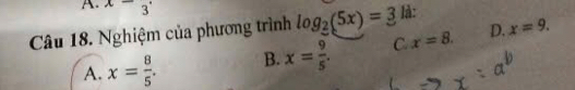 x-_3
Câu 18. Nghiệm của phương trình log _2(5x)=3 là:
A. x= 8/5 . B. x= 9/5 . C. x=8. D. x=9.