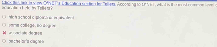 Click this link to view O^+N NET’s Education section for Tellers. According to O^*NET , what is the most-common level c
education held by Tellers?
high school diploma or equivalent
some college, no degree
associate degree
bachelor's degree