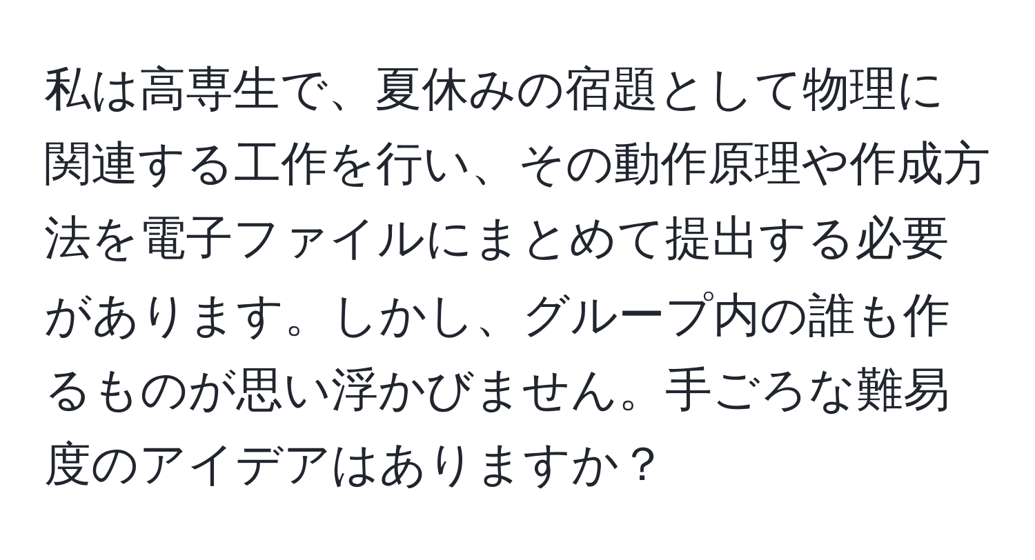 私は高専生で、夏休みの宿題として物理に関連する工作を行い、その動作原理や作成方法を電子ファイルにまとめて提出する必要があります。しかし、グループ内の誰も作るものが思い浮かびません。手ごろな難易度のアイデアはありますか？