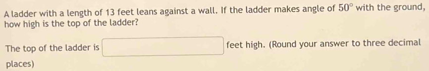 A ladder with a length of 13 feet leans against a wall. If the ladder makes angle of 50° with the ground, 
how high is the top of the ladder? 
The top of the ladder is □ feet high. (Round your answer to three decimal 
places)