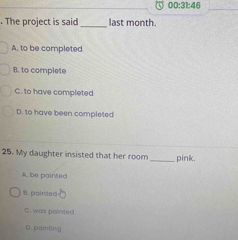 00:31:46 
. The project is said _last month.
A. to be completed
B. to complete
C. to have completed
D. to have been completed
25. My daughter insisted that her room _pink.
A. be painted
B. painted
C. was painted
D. painting