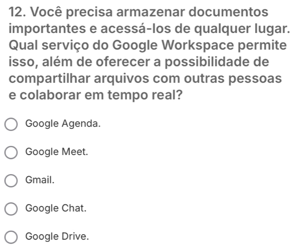 Você precisa armazenar documentos
importantes e acessá-los de qualquer lugar.
Qual serviço do Google Workspace permite
isso, além de oferecer a possibilidade de
compartilhar arquivos com outras pessoas
e colaborar em tempo real?
Google Agenda.
Google Meet.
Gmail.
Google Chat.
Google Drive.