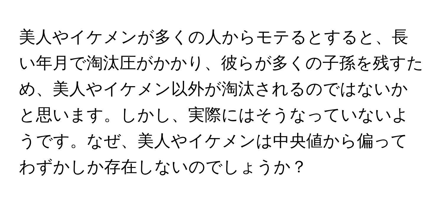 美人やイケメンが多くの人からモテるとすると、長い年月で淘汰圧がかかり、彼らが多くの子孫を残すため、美人やイケメン以外が淘汰されるのではないかと思います。しかし、実際にはそうなっていないようです。なぜ、美人やイケメンは中央値から偏ってわずかしか存在しないのでしょうか？