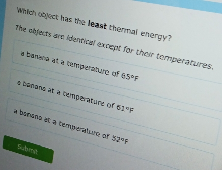 Which object has the least thermal energy?
The objects are identical except for their temperatures.
a banana at a temperature of 65°F
a banana at a temperature of 61°F
a banana at a temperature of 52°F
Submit