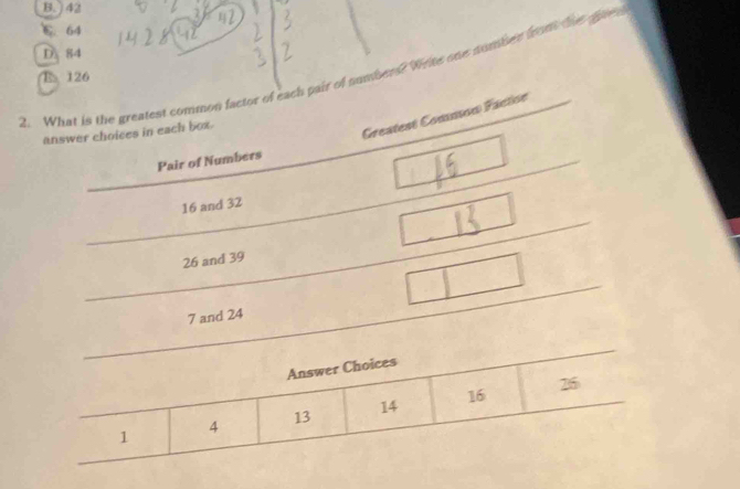 B. ) 42
C. 64
D. 84
2. _What is the greatest common factor of each pair of number? Wene one nomber foom te
E 126
answer choices in each box.
Greatest Common Facton
Pair of Numbers
16 and 32
26 and 39
7 and 24