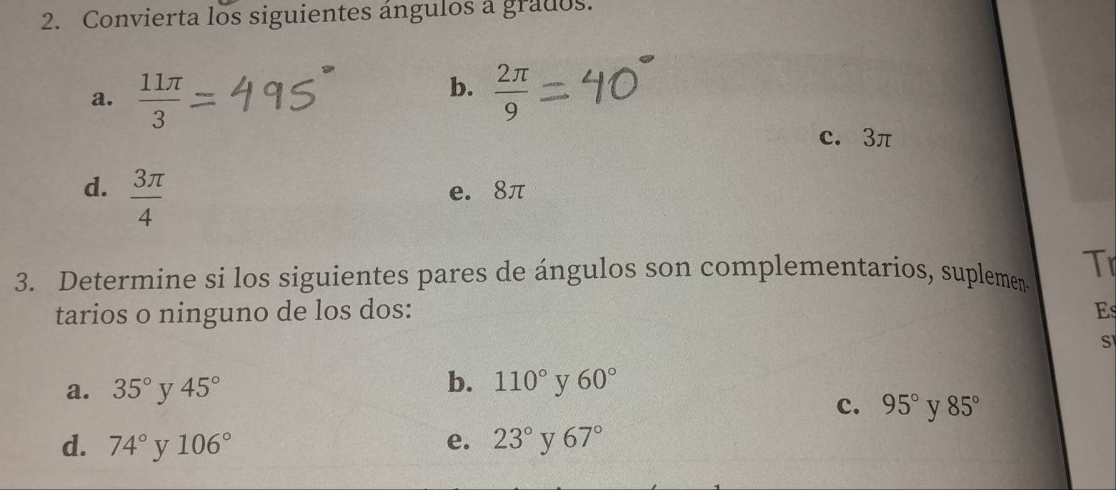 Convierta los siguientes ángulos a grados.
a.  11π /3 
b.  2π /9 
c. 3π
d.  3π /4  e. 8π
3. Determine si los siguientes pares de ángulos son complementarios, suplemen- Tr
tarios o ninguno de los dos: Es
S
a. 35° y 45°
b. 110° y 60°
c. 95° y 85°
d. 74° v 106° e. 23° y 67°