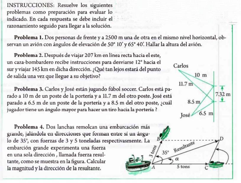 INSTRUCCIONES: Resuelve los siguientes
problemas como preparación para evaluar lo
indicado. En cada respuesta se debe incluir el
razonamiento seguido para llegar a la solución.
Problema 1. Dos personas de frente y a 2500 m una de otra en el mismo nivel horizontal, ob-
servan un avión con ángulos de elevación de 50°10' y 65°40 : Hallar la altura del avión.
Problema 2. Después de viajar 207 km en línea recta hacia el este,
un caza-bombardero recibe instrucciones para desviarse 12° hacia el
sur y viajar 145 km en dicha dirección. ¿Qué tan lejos estará del punto 
de salida una vez que llegue a su objetivo? 
Problema 3. Carlos y José están jugando fúbol soccer. Carlos está pa
rado a 10 m de un poste de la portería y a 11.7 m del otro poste. José está
parado a 6.5 m de un poste de la portería y a 8.5 m del otro poste, ¿cuá
jugador tiene un ángulo mayor para hacer un tiro hacia la portería ?
Problema 4. Dos lanchas remolcan una embarcación más
grande, jalándola en direcciones que forman entre sí un ángu-
lo de 35° , con fuerzas de 3 y 5 toneladas respectivasmente. La
embarción grande experimenta una fuerza
en una sola dirección , llamada fuerza resul-
tante, como se muestra en la figura. Calcular
la magnitud y la dirección de la resultante.