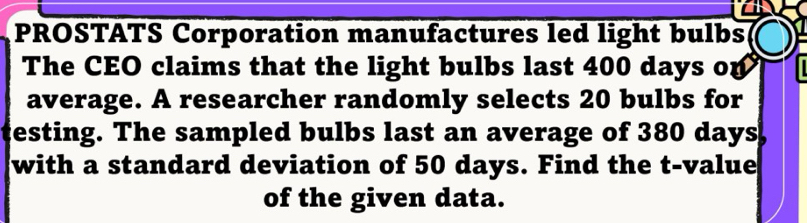 PROSTATS Corporation manufactures led light bulbs 
The CEO claims that the light bulbs last 400 days op 
average. A researcher randomly selects 20 bulbs for 
testing. The sampled bulbs last an average of 380 days
with a standard deviation of 50 days. Find the t-value 
of the given data.