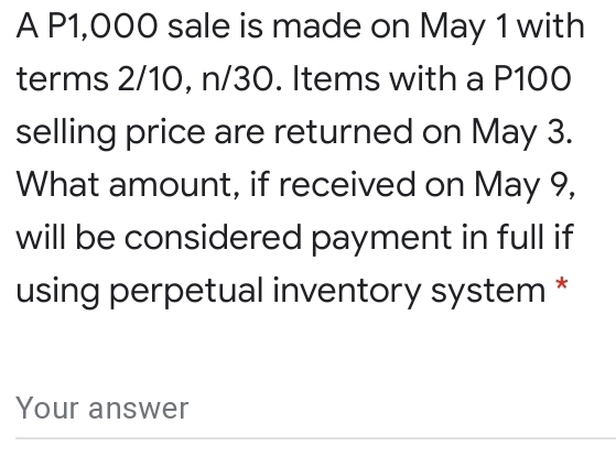 A P1,000 sale is made on May 1 with 
terms 2/10, n/30. Items with a P100
selling price are returned on May 3. 
What amount, if received on May 9, 
will be considered payment in full if 
using perpetual inventory system * 
Your answer