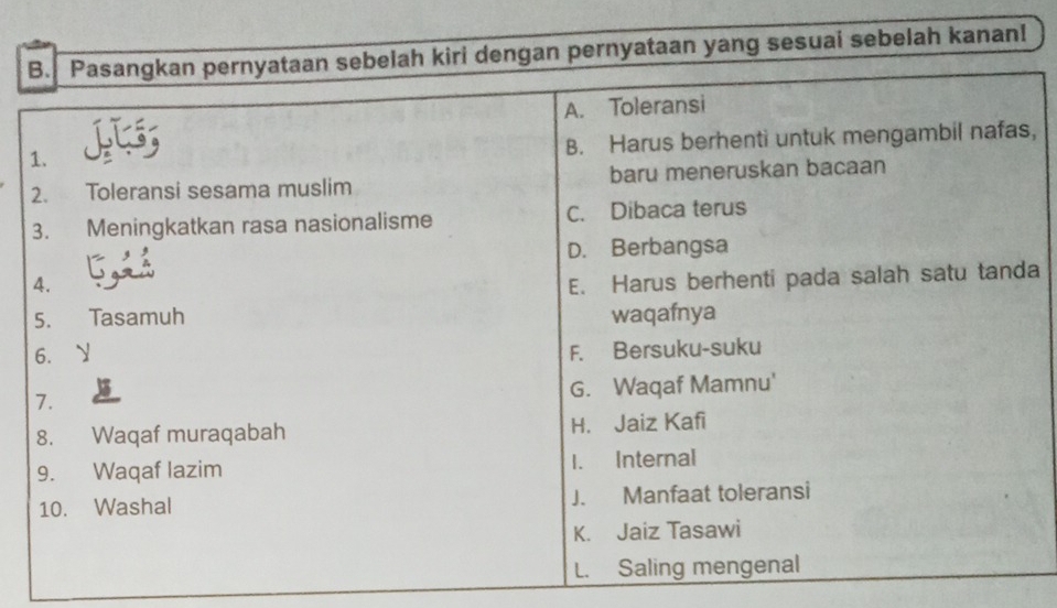 Pasangkan pernyataan sebelah kiri dengan pernyataan yang sesuai sebelah kanan!
A. Toleransi
B. Harus berhenti untuk mengambil nafas,
1.
2. Toleransi sesama muslim baru meneruskan bacaan
3. Meningkatkan rasa nasionalisme C. Dibaca terus
D. Berbangsa
4.
E. Harus berhenti pada salah satu tanda
5. Tasamuh waqafnya
6. ₹y
F. Bersuku-suku
G. Waqaf Mamnu'
7.
8. Waqaf muraqabah H. Jaiz Kafi
9. Waqaf lazim 1. Internal
10. Washal J. Manfaat toleransi
K. Jaiz Tasawi
L. Saling mengenal